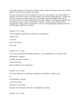 was widely respected by the group, began to raise a series of questions about the scientific
validity of what the psychologist was saying.
His point was that the field of management was not a ‘real science’, was not grounded in
research, and had its origin in company folklore and ‘armchair philosophizing’. At least this
was the impression he had gained, and he wondered if the psychologist would like to
comment on this. The others seemed to have similar feelings, and it became apparent that
this particular group would be impossible to influence unless it was established that
management subject matter is grounded in science. The psychologist recognized that this
whole program might be in jeopardy.
Question 1 10 / 10 pts
The management development program was designed for
middle Level
Top Level
none of the above
Low Level
Question 2 10 / 10 pts
In the case described the top level executives in the organisation are concerned with
Management problems
Scientific Research problems
none of the above
all the problems in the organisation
Question 3 10 / 10 pts
The major objective of conducting management development program was
to
New Marketing concept
none of the above
Introduce a new product
Acquaint the employees with various management practices
Question 4 10 / 10 pts
 