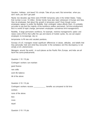 Vacation, holidays, sick leave? It’s simple. Take all you want. But remember, when you
don’t work, you don’t get paid!
Nearly two decades ago there were 619,000 temporary jobs in the United States. Today
that number is over 14 million. Similar trends have also been witnessed in Europe and Asia.
How do employees feel about this growth in temporary work? Even though some
employees appear to prefer the flexibility their contingent status affords them, it’s probably
accurate to say that the majority of the workforce prefers permanent, full time employment.
But in a world of rapid change, permanent employees sometimes limit management’s
flexibility. A large permanent workforce, for example, restricts management’s option and
raises costs of firms that suffer the ups and downs of market cycles. So, we can expect
employers to increasingly rely on
temporaries to fill new and vacated positions.
Surveys of U.S. managers reveal significant differences in values, attitudes, and beliefs that
they personally hold and what they encounter in the workplace and this discrepancy is not
simply a U.S. phenomenon.
Managers around the world , in such places as the Pacific Rim, Europe, and India are all
facinf the same predicaments.
Question 1 10 / 10 pts
Contingent workers can maintain
good finance
rare skills
work life balance
All of the above
Question 2 10 / 10 pts
Contingent workers receive ____________ benefits as compared to full time
workers
none of the above
less
more
equal
Question 3 10 / 10 pts
 