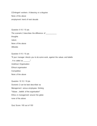COntingent workers- A blessing or a disguise
None of the above
employment trend of next decade
Question 8 10 / 10 pts
The scenario 2 describes the difference of ___________
thoughts
nature
None of the above
Attitudes
Question 9 10 / 10 pts
"If your manager directs you to do some work, against the values and beliefs
. It is called as _______"
Unethical Organisation
Ethical organisation
Competitive
None of the above
Question 10 10 / 10 pts
Scenario 2 can be best described as
Management versus employees thinking
"Values , beliefs of the organisation"
Ethics in management around the globe
none of the above
Quiz Score: 100 out of 100
 