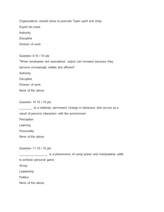 Organizations should strive to promote Team spirit and Unity
Espirit de corps
Authority
Discipline
Division of work
Question 9 10 / 10 pts
"When employees are specialized, output can increase because they
become increasingly skilled and efficient"
Authority
Discipline
Division of work
None of the above
Question 10 10 / 10 pts
________ Is a relatively permanent change in behaviour that occurs as a
result of persons interaction with the environment
Perception
Learning
Personality
None of the above
Question 11 10 / 10 pts
_________________ is a phenomena of using power and manipulative skills
to achieve personal gains
Group
Leadership
Politics
None of the above
 