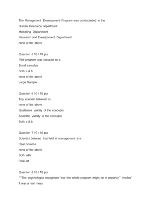 The Management Development Program was conducteded in the
Human Resource department
Marketing Department
Research and Develpoment Department
none of the above
Question 5 10 / 10 pts
Pilot program was focused on a
Small samples
Both a & b
none of the above
Large Sample
Question 6 10 / 10 pts
Top scientist believed in
none of the above
Qualitative validity of the concepts
Scientific Validity of the concepts
Both a & b
Question 7 10 / 10 pts
Scientist believed that field of management is a
Real Science
none of the above
Both a&b
Real art
Question 8 10 / 10 pts
"""The psychologist recognised that this whole program might be in jeopardy"" implies"
It was a real mess
 