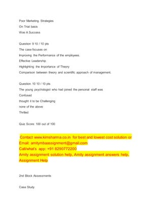 Poor Marketing Strategies
On Trial basis
Was A Success
Question 9 10 / 10 pts
The case focuses on
Improving the Performance of the employees.
Effective Leadership
Highlighting the Importance of Theory
Comparison between theory and scientific approach of management.
Question 10 10 / 10 pts
The young psychologist who had joined the personal staff was
Confused
thought it to be Challenging
none of the above
Thrilled
Quiz Score: 100 out of 100
Contact www.kimsharma.co.in for best and lowest cost solution or
Email: amitymbaassignment@gmail.com
Call/what’s app: +91 8290772200
Amity assignment solution help, Amity assignment answers help,
Assignment Help
2nd Block Assessments
Case Study
 