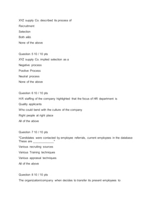 XYZ supply Co. described its process of
Recruitment
Selection
Both a&b
None of the above
Question 5 10 / 10 pts
XYZ supply Co. implied selection as a
Negative process
Positive Process
Neutral process
None of the above
Question 6 10 / 10 pts
H.R staffing of the company highlighted that the focus of HR department is
Quality applicants
Who could bend with the culture of the company
Right people at right place
All of the above
Question 7 10 / 10 pts
"Candidates were contacted by employee referrals, current employees in the database
These are _____________"
Various recruiting sources
Various Training techniques
Various appraisal techniques
All of the above
Question 8 10 / 10 pts
The organization/company when decides to transfer its present employees to
 