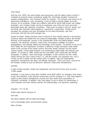 Case Study
Until the mid- 1970s, the name Kodak was synonymous with the yellow boxes in which it
marketed its products boxes symbolizing quality film, technically excellent cameras for
amateur photographers, and continued profits for investors. The company was known for its
determined self-alliance, even maintaining a herd of cattle to provide gelatin for its film
process. As an employer, Kodak was a lifetime safe bet for recent high-school and college
graduates, and company loyalty among its employees was of the sort more commonly
associated today with Japanese companies . There were no strikes in the U.S. plants, and
the family -like corporate culture-generous, hierarchical, conservative, fiscally sound-
pervaded the company and spun off benefits for the entire Rochester, new York,
community. But then the world changed very
quickly for kodak. Kodak had been slow to respond to new markets opening in its business.
Customer tastes had shifted from the cheap but dependable standard product, like familiar
Brownie or the Instamatic camera, to the sophisticated VCRs and feature-loaded instant
cameras. The electronic revolution made many more options available to amateur
photographers and radically altered the technology of the industry. The decline in the use of
silver halide film and subsequent increases in electronic image processes made kodak
aware of the success of the instant camera. But when Kodak ventured into the instant
camera market, it found itself involved in an embarrassing legal battle with Polaroid over
patents. On January 9, 1986, Kodak lost the court battle, and a week later laid off 500
employees. In addition, there was foreign competition in both cameras and film. While
Kodak still has the Lion’s share of the U. S. color film market, one Japanese firm, Fuji is
moving up fast in quality and the market share. In addition, high end sophisticated
equipment manufactures like Nikon and Minolta developed “ Point and shoot” cameras for
the amateur market as soon as electronic advances made these developments
possible.
In light of these troubles, Kodak has reorganized and trimmed its force work by some
12,000 people
worldwide. It may have to close down facilities worth $230 million. Its managers have begun
to pay more attention to the external environment and the changes in it. They have begun to
speed up their product development process and have made some acquisitions of
innovative companies. In addition, they have begun to rely on others for partnerships in
some business and have started ventures into biotechnology and electronic publishing.
Question 1 10 / 10 pts
Kodak sales decline because of
both a&b
Not being updated with the latest technology
Lack of knowledge about environmental factors
None of these
 
