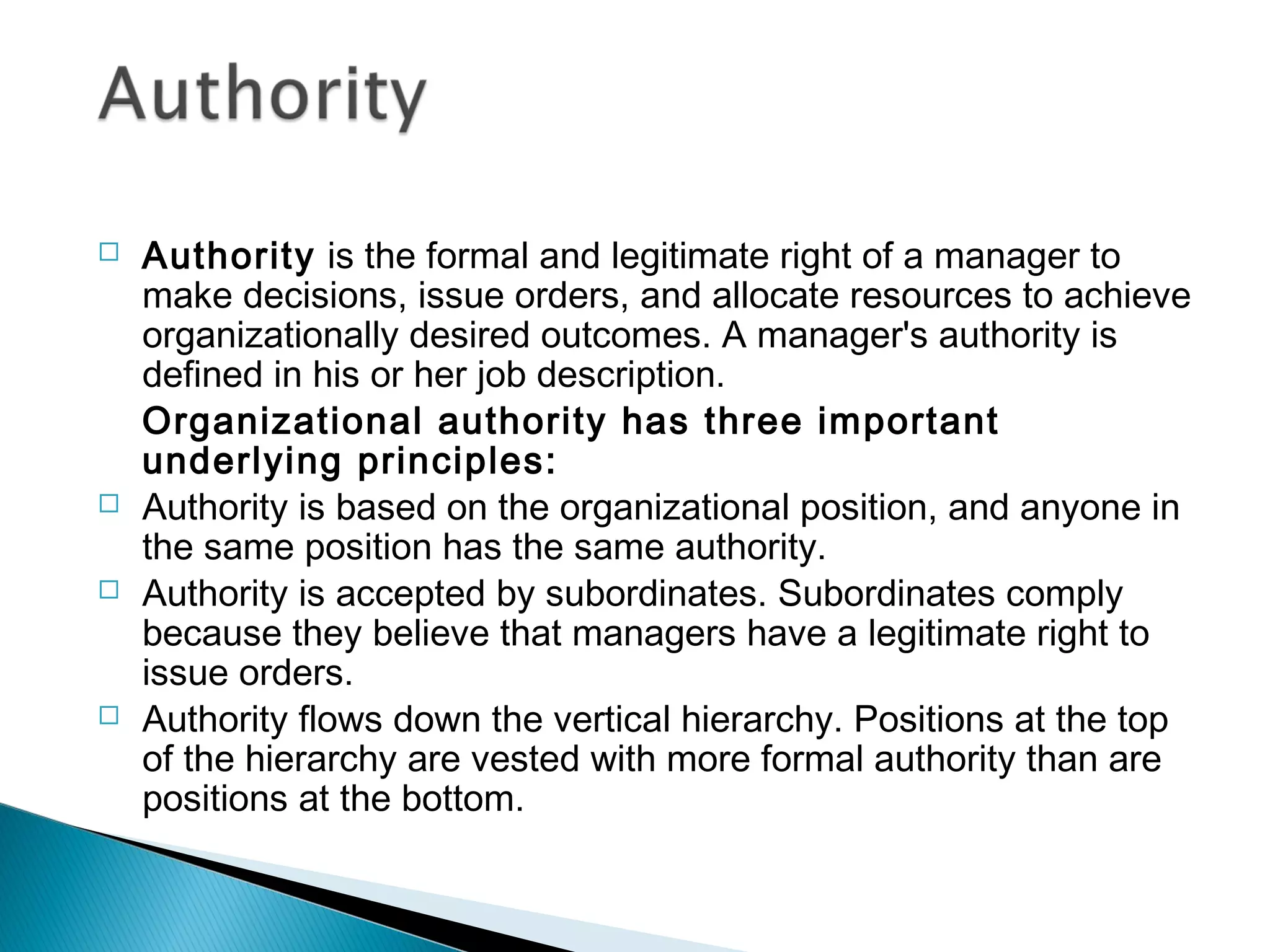  Authority is the formal and legitimate right of a manager to
make decisions, issue orders, and allocate resources to achieve
organizationally desired outcomes. A manager's authority is
defined in his or her job description.
Organizational authority has three important
underlying principles:
 Authority is based on the organizational position, and anyone in
the same position has the same authority.
 Authority is accepted by subordinates. Subordinates comply
because they believe that managers have a legitimate right to
issue orders.
 Authority flows down the vertical hierarchy. Positions at the top
of the hierarchy are vested with more formal authority than are
positions at the bottom.
 