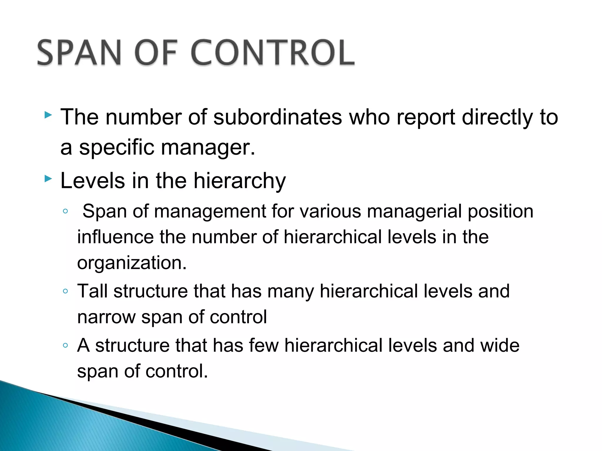  The number of subordinates who report directly to
a specific manager.
 Levels in the hierarchy
◦ Span of management for various managerial position
influence the number of hierarchical levels in the
organization.
◦ Tall structure that has many hierarchical levels and
narrow span of control
◦ A structure that has few hierarchical levels and wide
span of control.
 