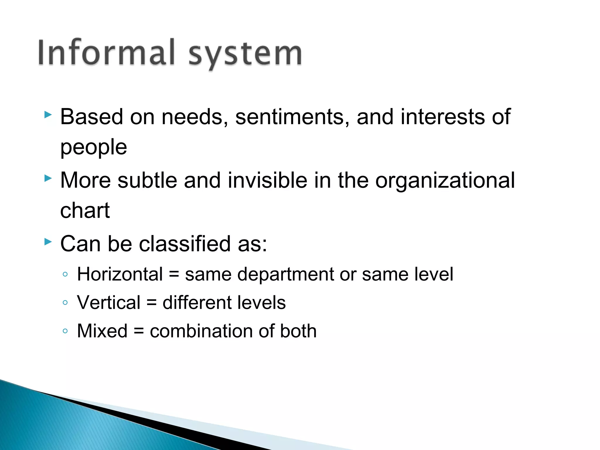  Based on needs, sentiments, and interests of
people
 More subtle and invisible in the organizational
chart
 Can be classified as:
◦ Horizontal = same department or same level
◦ Vertical = different levels
◦ Mixed = combination of both
 