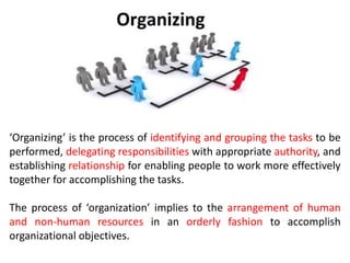 Organizing
‘Organizing’ is the process of identifying and grouping the tasks to be
performed, delegating responsibilities with appropriate authority, and
establishing relationship for enabling people to work more effectively
together for accomplishing the tasks.
The process of ‘organization’ implies to the arrangement of human
and non-human resources in an orderly fashion to accomplish
organizational objectives.
 