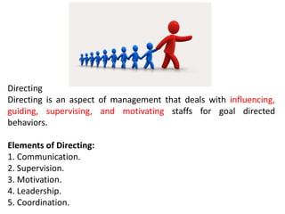 Directing
Directing is an aspect of management that deals with influencing,
guiding, supervising, and motivating staffs for goal directed
behaviors.
Elements of Directing:
1. Communication.
2. Supervision.
3. Motivation.
4. Leadership.
5. Coordination.
 