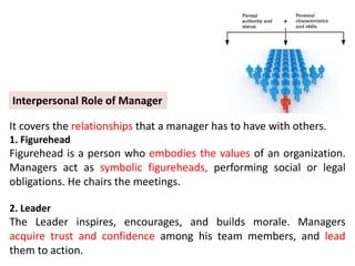 It covers the relationships that a manager has to have with others.
1. Figurehead
Figurehead is a person who embodies the values of an organization.
Managers act as symbolic figureheads, performing social or legal
obligations. He chairs the meetings.
2. Leader
The Leader inspires, encourages, and builds morale. Managers
acquire trust and confidence among his team members, and lead
them to action.
Interpersonal Role of Manager
 