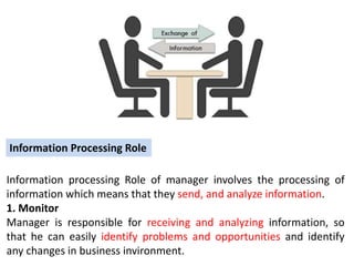 Information processing Role of manager involves the processing of
information which means that they send, and analyze information.
1. Monitor
Manager is responsible for receiving and analyzing information, so
that he can easily identify problems and opportunities and identify
any changes in business invironment.
Information Processing Role
 
