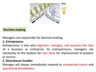 Managers are responsible for decision-making.
1. Entrepreneur
Entrepreneur is one who organizes, manages, and assumes the risks
of a business or enterprise. As entrepreneurs, managers are
constantly on the lookout for new ideas for improvement of product
or service.
2. Disturbance handler
Manager will always immediately respond to unexpected events and
operational breakdowns.
Decision-making
 