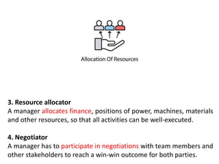 3. Resource allocator
A manager allocates finance, positions of power, machines, materials
and other resources, so that all activities can be well-executed.
4. Negotiator
A manager has to participate in negotiations with team members and
other stakeholders to reach a win-win outcome for both parties.
 
