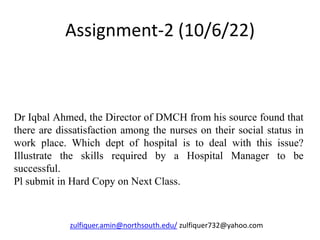 Assignment-2 (10/6/22)
Dr Iqbal Ahmed, the Director of DMCH from his source found that
there are dissatisfaction among the nurses on their social status in
work place. Which dept of hospital is to deal with this issue?
Illustrate the skills required by a Hospital Manager to be
successful.
Pl submit in Hard Copy on Next Class.
zulfiquer.amin@northsouth.edu/ zulfiquer732@yahoo.com
 