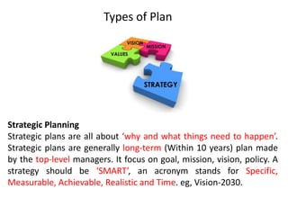 Types of Plan
Strategic Planning
Strategic plans are all about ‘why and what things need to happen’.
Strategic plans are generally long-term (Within 10 years) plan made
by the top-level managers. It focus on goal, mission, vision, policy. A
strategy should be ‘SMART’, an acronym stands for Specific,
Measurable, Achievable, Realistic and Time. eg, Vision-2030.
 