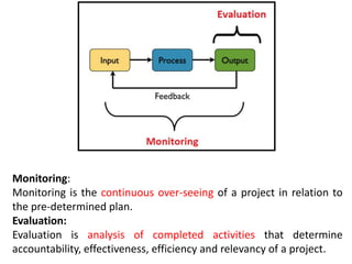 Monitoring:
Monitoring is the continuous over-seeing of a project in relation to
the pre-determined plan.
Evaluation:
Evaluation is analysis of completed activities that determine
accountability, effectiveness, efficiency and relevancy of a project.
 