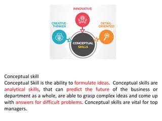 Conceptual skill
Conceptual Skill is the ability to formulate ideas. Conceptual skills are
analytical skills, that can predict the future of the business or
department as a whole, are able to grasp complex ideas and come up
with answers for difficult problems. Conceptual skills are vital for top
managers.
 