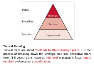 Tactical Planning
Tactical plans are about ‘methods to attain strategic goals’. It is the
process of breaking down the strategic plan into distinctive short
term (1-5 years) plans made at mid level manager. It focus inputs
required and necessary coordination.
 