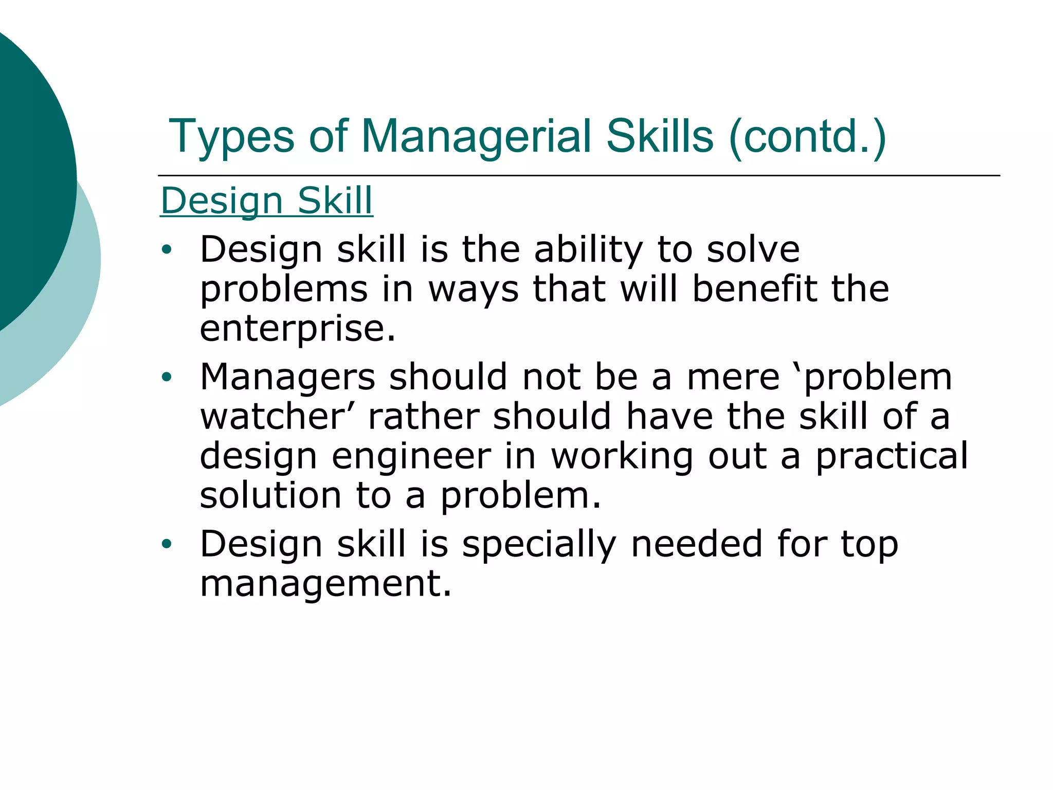 Types of Managerial Skills (contd.)
Design Skill
• Design skill is the ability to solve
problems in ways that will benefit the
enterprise.
• Managers should not be a mere ‘problem
watcher’ rather should have the skill of a
design engineer in working out a practical
solution to a problem.
• Design skill is specially needed for top
management.

 