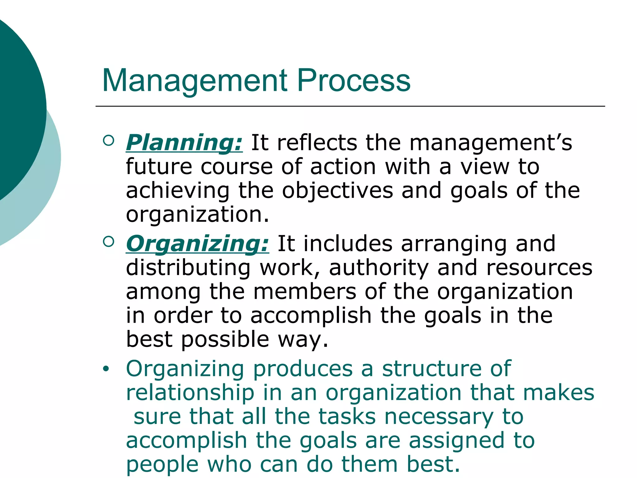 Management Process




•

Planning: It reflects the management’s
future course of action with a view to
achieving the objectives and goals of the
organization.
Organizing: It includes arranging and
distributing work, authority and resources
among the members of the organization
in order to accomplish the goals in the
best possible way.
Organizing produces a structure of
relationship in an organization that makes
sure that all the tasks necessary to
accomplish the goals are assigned to
people who can do them best.

 