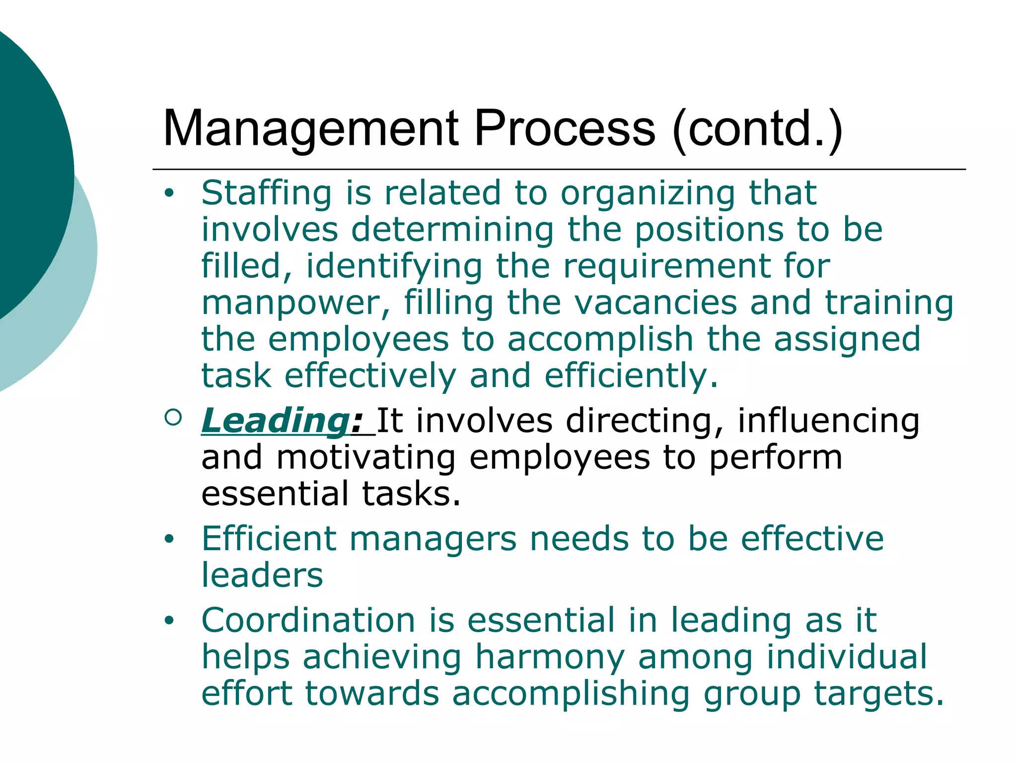 Management Process (contd.)
•



•
•

Staffing is related to organizing that
involves determining the positions to be
filled, identifying the requirement for
manpower, filling the vacancies and training
the employees to accomplish the assigned
task effectively and efficiently.
Leading: It involves directing, influencing
and motivating employees to perform
essential tasks.
Efficient managers needs to be effective
leaders
Coordination is essential in leading as it
helps achieving harmony among individual
effort towards accomplishing group targets.

 