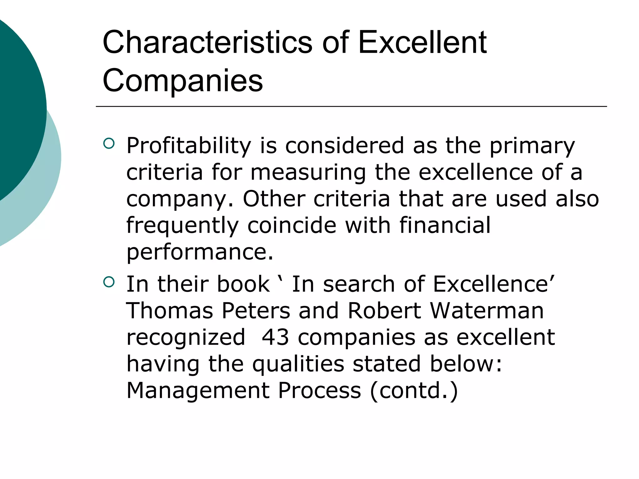 Characteristics of Excellent
Companies




Profitability is considered as the primary
criteria for measuring the excellence of a
company. Other criteria that are used also
frequently coincide with financial
performance.
In their book ‘ In search of Excellence’
Thomas Peters and Robert Waterman
recognized 43 companies as excellent
having the qualities stated below:
Management Process (contd.)

 