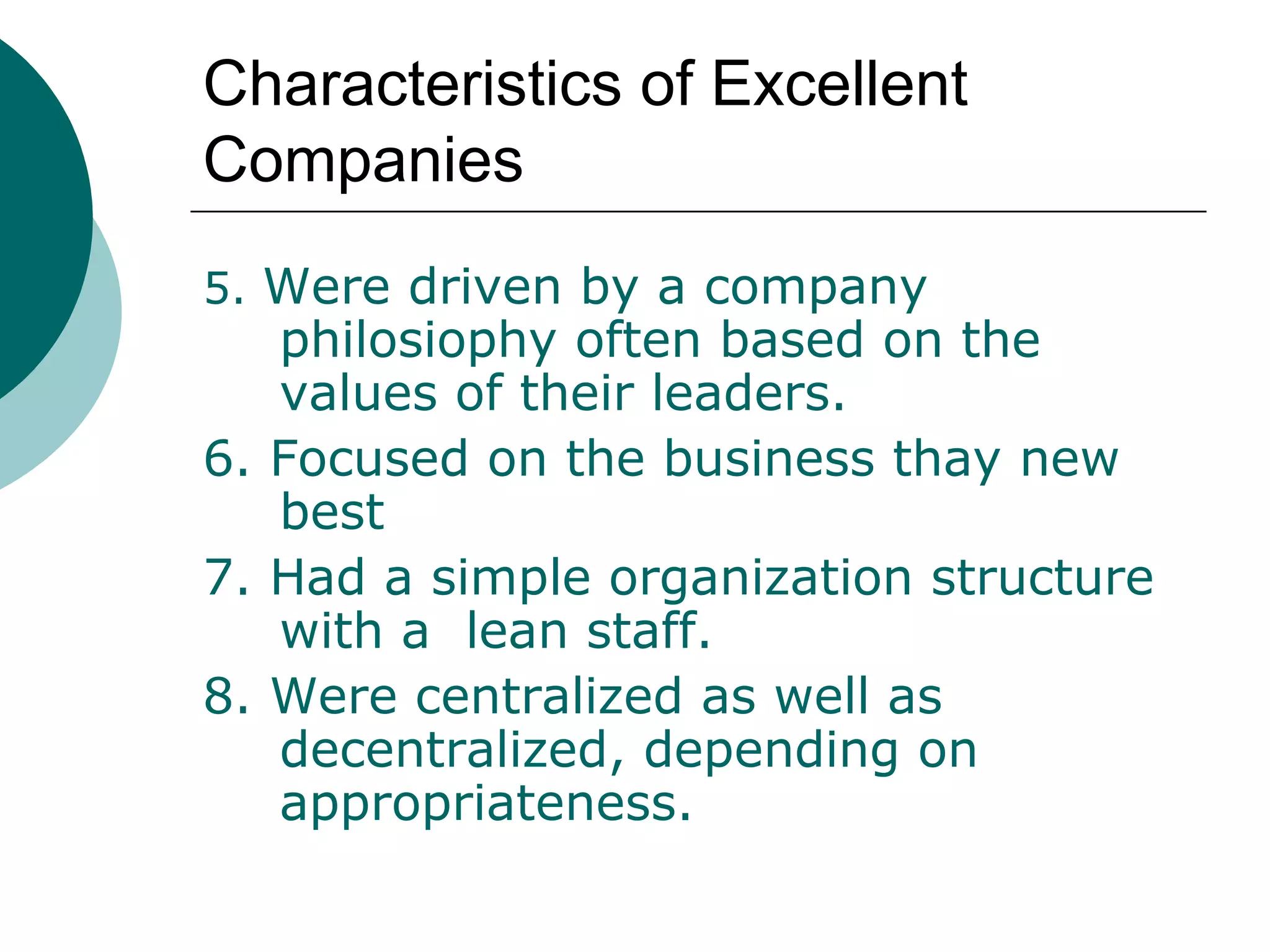 Characteristics of Excellent
Companies
5. Were driven by a company

philosiophy often based on the
values of their leaders.
6. Focused on the business thay new
best
7. Had a simple organization structure
with a lean staff.
8. Were centralized as well as
decentralized, depending on
appropriateness.

 