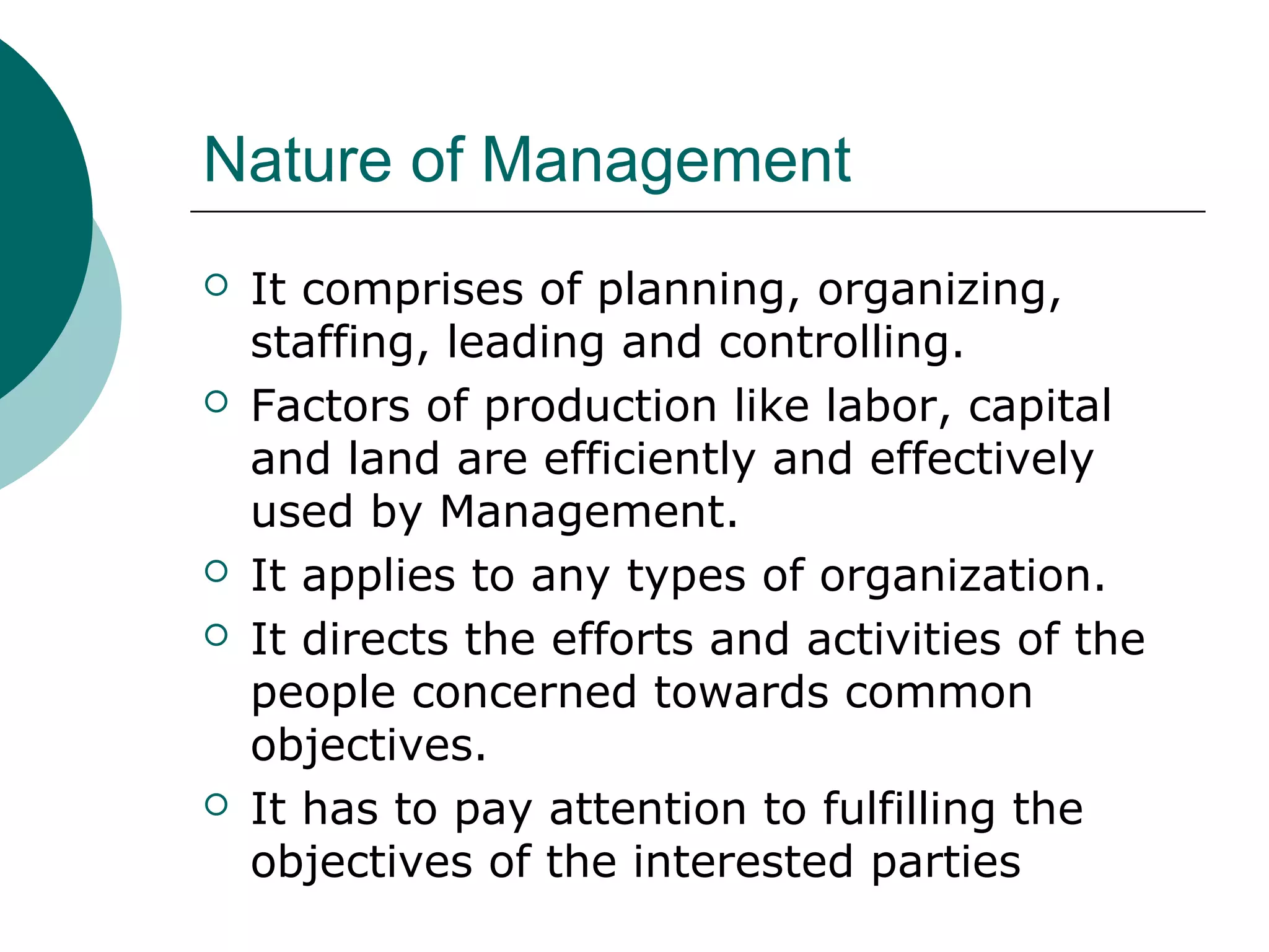 Nature of Management









It comprises of planning, organizing,
staffing, leading and controlling.
Factors of production like labor, capital
and land are efficiently and effectively
used by Management.
It applies to any types of organization.
It directs the efforts and activities of the
people concerned towards common
objectives.
It has to pay attention to fulfilling the
objectives of the interested parties

 