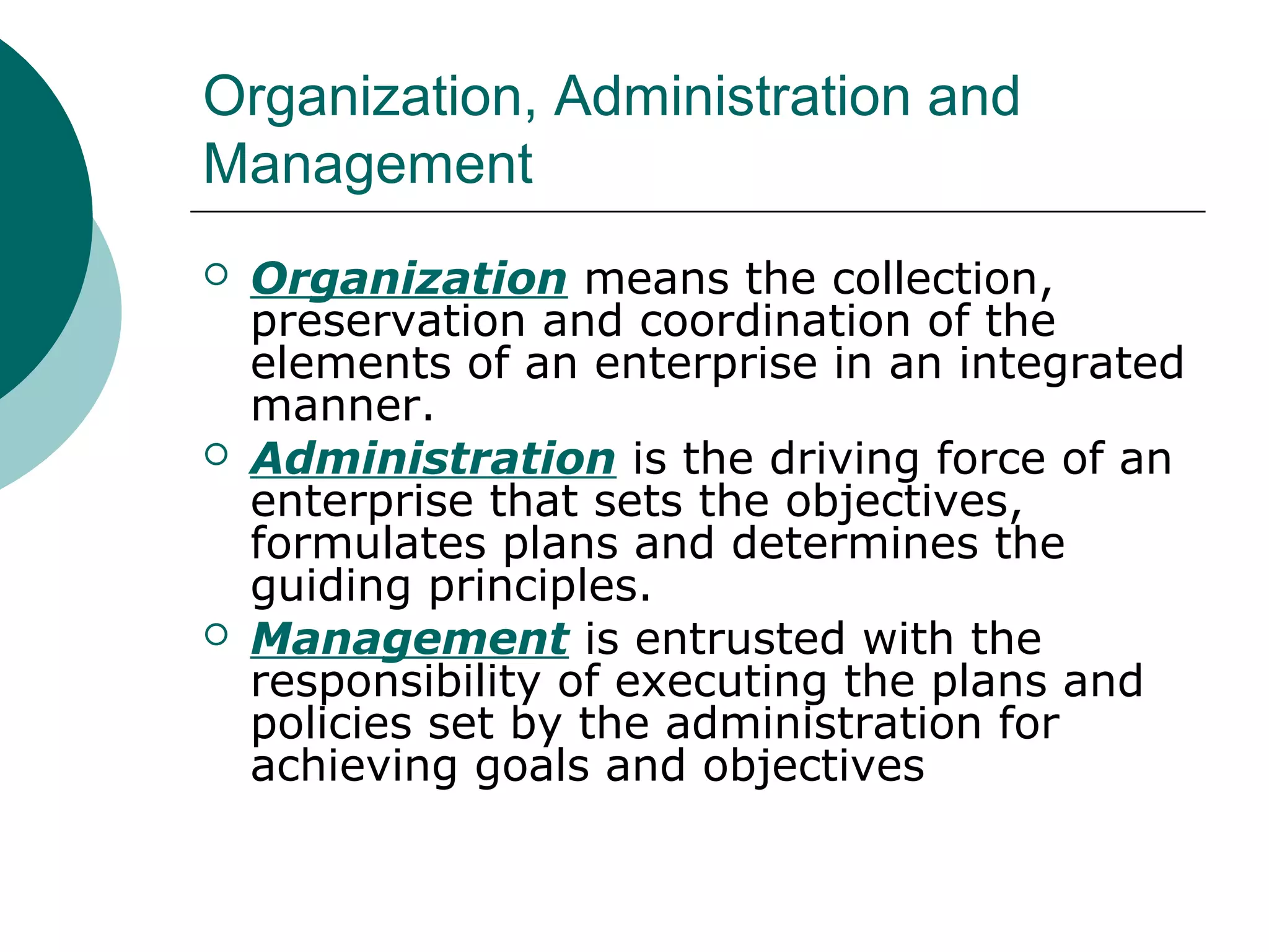Organization, Administration and
Management






Organization means the collection,
preservation and coordination of the
elements of an enterprise in an integrated
manner.
Administration is the driving force of an
enterprise that sets the objectives,
formulates plans and determines the
guiding principles.
Management is entrusted with the
responsibility of executing the plans and
policies set by the administration for
achieving goals and objectives

 