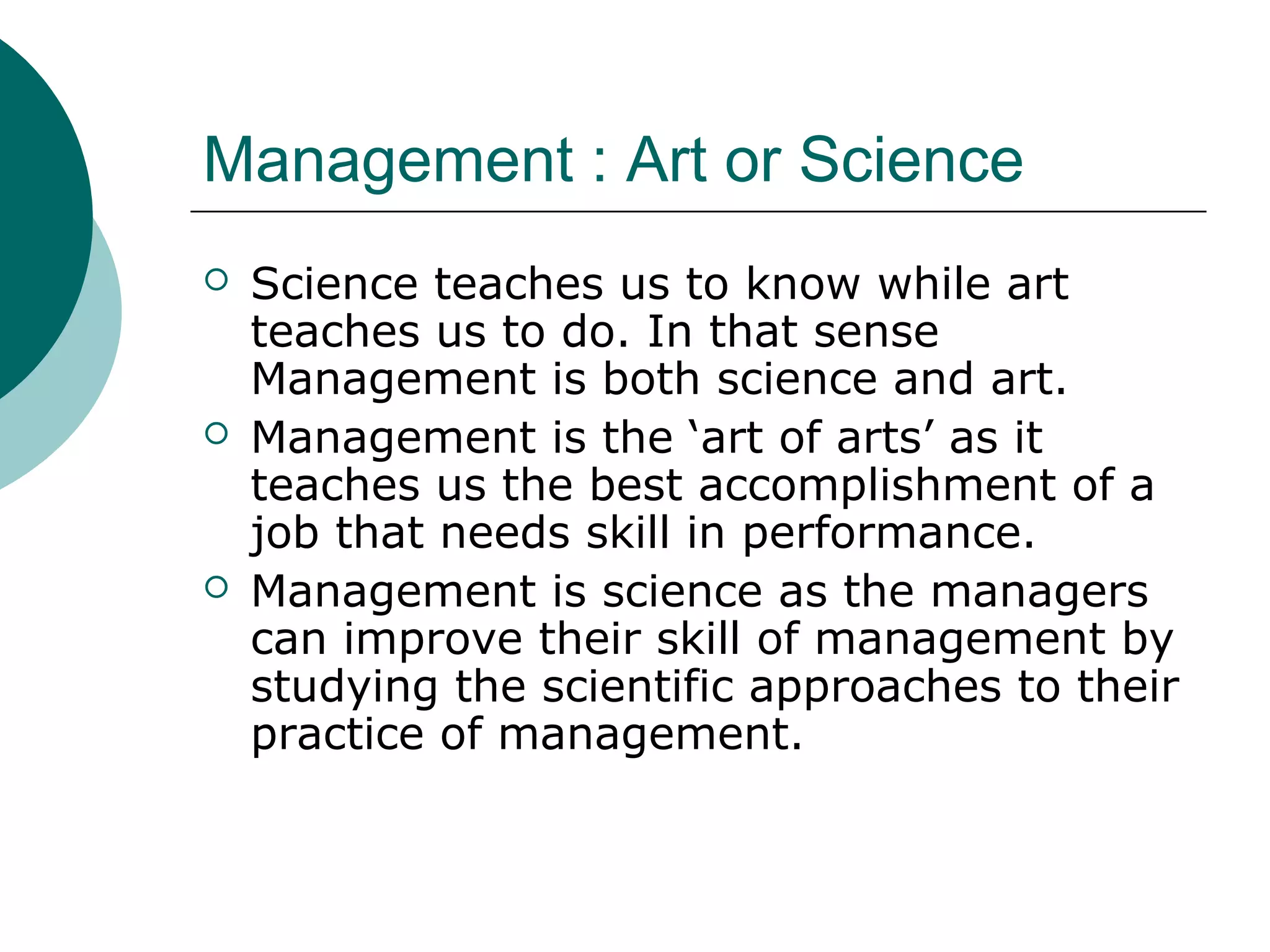 Management : Art or Science






Science teaches us to know while art
teaches us to do. In that sense
Management is both science and art.
Management is the ‘art of arts’ as it
teaches us the best accomplishment of a
job that needs skill in performance.
Management is science as the managers
can improve their skill of management by
studying the scientific approaches to their
practice of management.

 