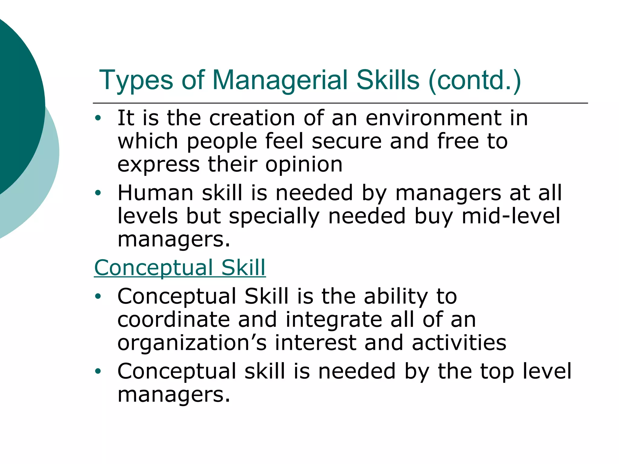 Types of Managerial Skills (contd.)
It is the creation of an environment in
which people feel secure and free to
express their opinion
• Human skill is needed by managers at all
levels but specially needed buy mid-level
managers.
Conceptual Skill
• Conceptual Skill is the ability to
coordinate and integrate all of an
organization’s interest and activities
• Conceptual skill is needed by the top level
managers.
•

 