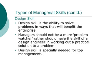 Types of Managerial Skills (contd.)
Design Skill
• Design skill is the ability to solve
problems in ways that will benefit the
enterprise.
• Managers should not be a mere ‘problem
watcher’ rather should have the skill of a
design engineer in working out a practical
solution to a problem.
• Design skill is specially needed for top
management.

 