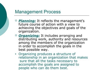 Management Process




•

Planning: It reflects the management’s
future course of action with a view to
achieving the objectives and goals of the
organization.
Organizing: It includes arranging and
distributing work, authority and resources
among the members of the organization
in order to accomplish the goals in the
best possible way.
Organizing produces a structure of
relationship in an organization that makes
sure that all the tasks necessary to
accomplish the goals are assigned to
people who can do them best.

 