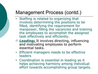 Management Process (contd.)
•



•
•

Staffing is related to organizing that
involves determining the positions to be
filled, identifying the requirement for
manpower, filling the vacancies and training
the employees to accomplish the assigned
task effectively and efficiently.
Leading: It involves directing, influencing
and motivating employees to perform
essential tasks.
Efficient managers needs to be effective
leaders
Coordination is essential in leading as it
helps achieving harmony among individual
effort towards accomplishing group targets.

 
