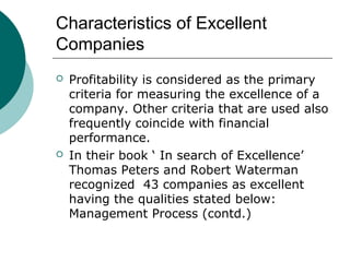 Characteristics of Excellent
Companies




Profitability is considered as the primary
criteria for measuring the excellence of a
company. Other criteria that are used also
frequently coincide with financial
performance.
In their book ‘ In search of Excellence’
Thomas Peters and Robert Waterman
recognized 43 companies as excellent
having the qualities stated below:
Management Process (contd.)

 