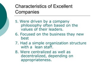 Characteristics of Excellent
Companies
5. Were driven by a company

philosiophy often based on the
values of their leaders.
6. Focused on the business thay new
best
7. Had a simple organization structure
with a lean staff.
8. Were centralized as well as
decentralized, depending on
appropriateness.

 