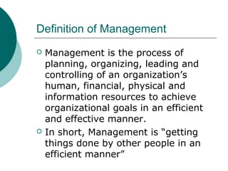 Definition of Management




Management is the process of
planning, organizing, leading and
controlling of an organization’s
human, financial, physical and
information resources to achieve
organizational goals in an efficient
and effective manner.
In short, Management is “getting
things done by other people in an
efficient manner”

 