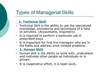 Types of Managerial Skills
•

•
•
•
•

•

1. Technical Skill
Technical Skill is the ability to use the specialized
knowledge, procedures and techniques of a field
of activities. (Accountants, Engineers)
It is required to perform a particular job in
prescribed ways.
It is important for first line managers who are in
the fields and address work-related problems
2. Human Skill
Human skill is the ability to work with, understand
and motivate other people as individuals or in
groups.
It is cooperative effort, it is team work .

 