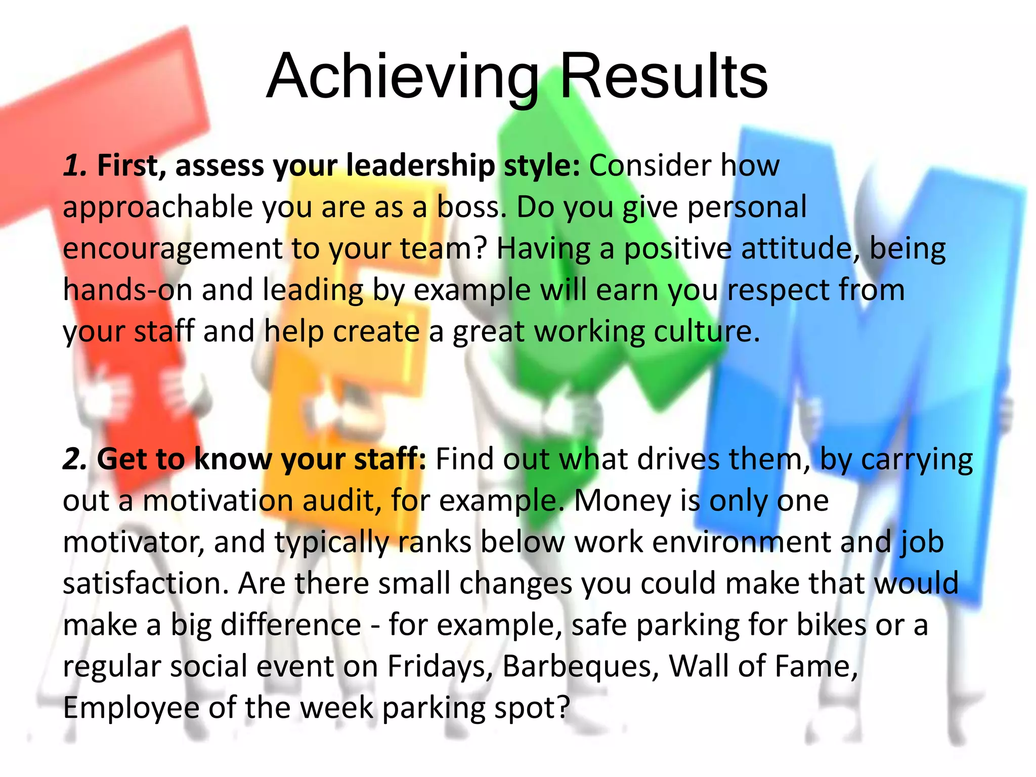 Achieving Results
1. First, assess your leadership style: Consider how
approachable you are as a boss. Do you give personal
encouragement to your team? Having a positive attitude, being
hands-on and leading by example will earn you respect from
your staff and help create a great working culture.
2. Get to know your staff: Find out what drives them, by carrying
out a motivation audit, for example. Money is only one
motivator, and typically ranks below work environment and job
satisfaction. Are there small changes you could make that would
make a big difference - for example, safe parking for bikes or a
regular social event on Fridays, Barbeques, Wall of Fame,
Employee of the week parking spot?
 