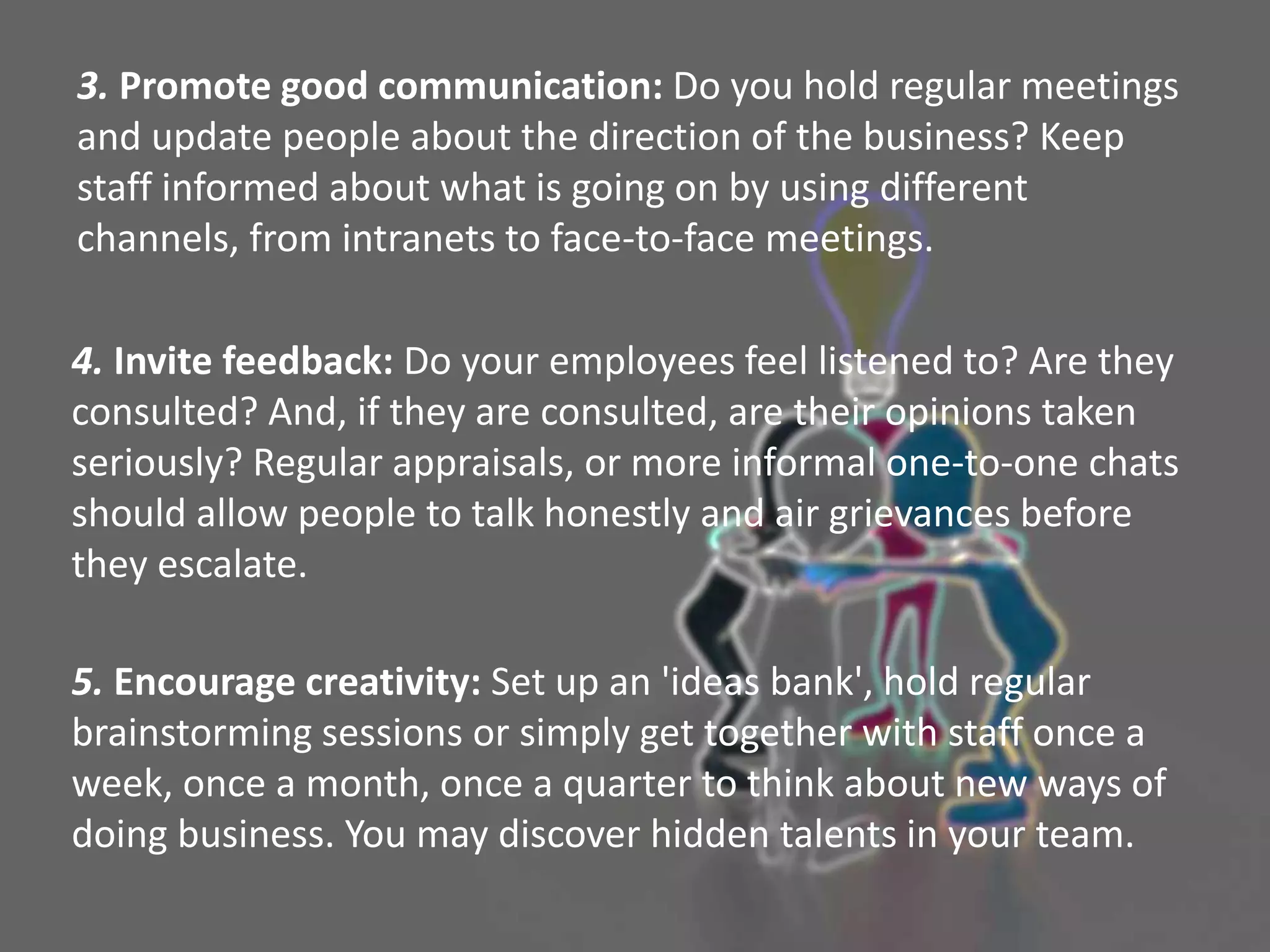 3. Promote good communication: Do you hold regular meetings
and update people about the direction of the business? Keep
staff informed about what is going on by using different
channels, from intranets to face-to-face meetings.
4. Invite feedback: Do your employees feel listened to? Are they
consulted? And, if they are consulted, are their opinions taken
seriously? Regular appraisals, or more informal one-to-one chats
should allow people to talk honestly and air grievances before
they escalate.
5. Encourage creativity: Set up an 'ideas bank', hold regular
brainstorming sessions or simply get together with staff once a
week, once a month, once a quarter to think about new ways of
doing business. You may discover hidden talents in your team.
 