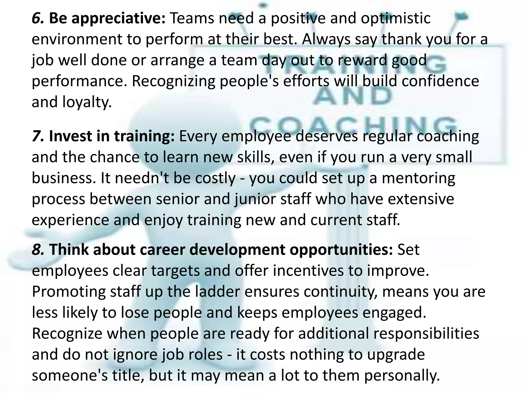 6. Be appreciative: Teams need a positive and optimistic
environment to perform at their best. Always say thank you for a
job well done or arrange a team day out to reward good
performance. Recognizing people's efforts will build confidence
and loyalty.
7. Invest in training: Every employee deserves regular coaching
and the chance to learn new skills, even if you run a very small
business. It needn't be costly - you could set up a mentoring
process between senior and junior staff who have extensive
experience and enjoy training new and current staff.
8. Think about career development opportunities: Set
employees clear targets and offer incentives to improve.
Promoting staff up the ladder ensures continuity, means you are
less likely to lose people and keeps employees engaged.
Recognize when people are ready for additional responsibilities
and do not ignore job roles - it costs nothing to upgrade
someone's title, but it may mean a lot to them personally.
 
