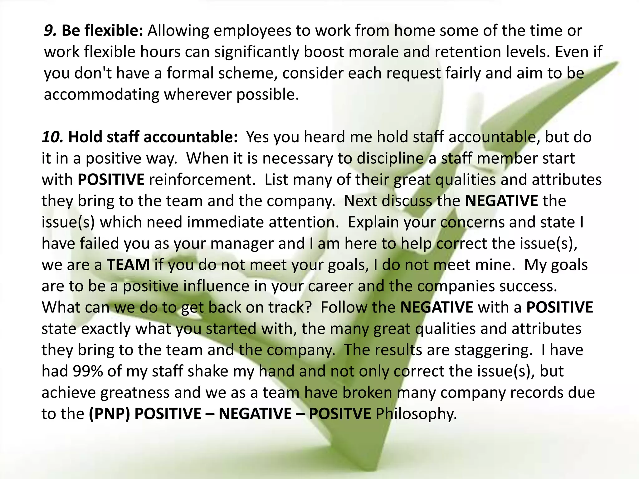 9. Be flexible: Allowing employees to work from home some of the time or
work flexible hours can significantly boost morale and retention levels. Even if
you don't have a formal scheme, consider each request fairly and aim to be
accommodating wherever possible.
10. Hold staff accountable: Yes you heard me hold staff accountable, but do
it in a positive way. When it is necessary to discipline a staff member start
with POSITIVE reinforcement. List many of their great qualities and attributes
they bring to the team and the company. Next discuss the NEGATIVE the
issue(s) which need immediate attention. Explain your concerns and state I
have failed you as your manager and I am here to help correct the issue(s),
we are a TEAM if you do not meet your goals, I do not meet mine. My goals
are to be a positive influence in your career and the companies success.
What can we do to get back on track? Follow the NEGATIVE with a POSITIVE
state exactly what you started with, the many great qualities and attributes
they bring to the team and the company. The results are staggering. I have
had 99% of my staff shake my hand and not only correct the issue(s), but
achieve greatness and we as a team have broken many company records due
to the (PNP) POSITIVE – NEGATIVE – POSITVE Philosophy.
 