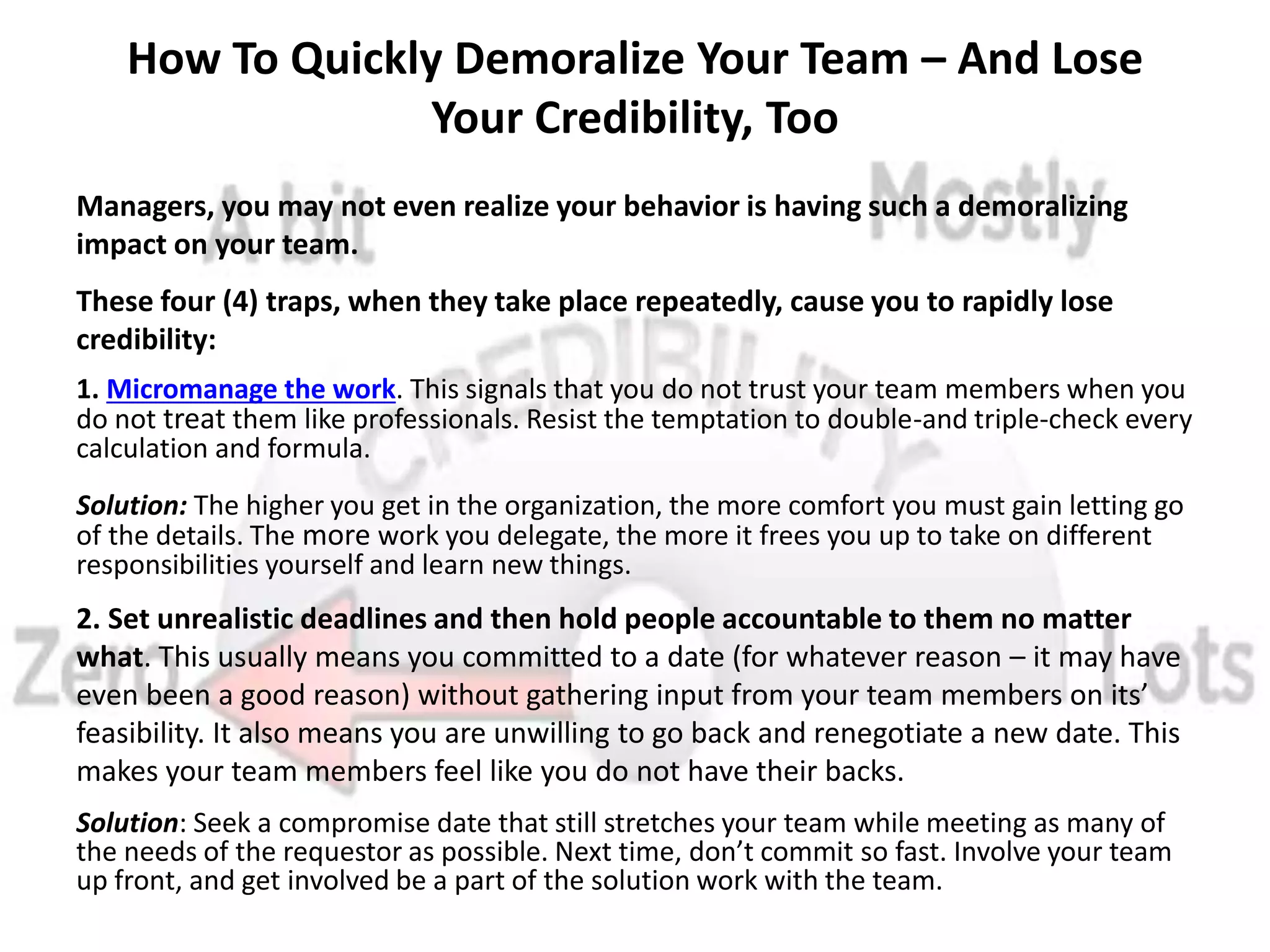 How To Quickly Demoralize Your Team – And Lose
Your Credibility, Too
Managers, you may not even realize your behavior is having such a demoralizing
impact on your team.
These four (4) traps, when they take place repeatedly, cause you to rapidly lose
credibility:
1. Micromanage the work. This signals that you do not trust your team members when you
do not treat them like professionals. Resist the temptation to double-and triple-check every
calculation and formula.
Solution: The higher you get in the organization, the more comfort you must gain letting go
of the details. The more work you delegate, the more it frees you up to take on different
responsibilities yourself and learn new things.
2. Set unrealistic deadlines and then hold people accountable to them no matter
what. This usually means you committed to a date (for whatever reason – it may have
even been a good reason) without gathering input from your team members on its’
feasibility. It also means you are unwilling to go back and renegotiate a new date. This
makes your team members feel like you do not have their backs.
Solution: Seek a compromise date that still stretches your team while meeting as many of
the needs of the requestor as possible. Next time, don’t commit so fast. Involve your team
up front, and get involved be a part of the solution work with the team.
 
