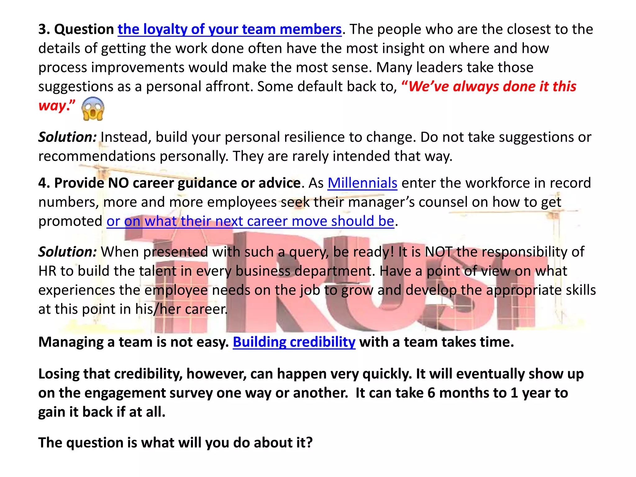 3. Question the loyalty of your team members. The people who are the closest to the
details of getting the work done often have the most insight on where and how
process improvements would make the most sense. Many leaders take those
suggestions as a personal affront. Some default back to, “We’ve always done it this
way.”
Solution: Instead, build your personal resilience to change. Do not take suggestions or
recommendations personally. They are rarely intended that way.
4. Provide NO career guidance or advice. As Millennials enter the workforce in record
numbers, more and more employees seek their manager’s counsel on how to get
promoted or on what their next career move should be.
Solution: When presented with such a query, be ready! It is NOT the responsibility of
HR to build the talent in every business department. Have a point of view on what
experiences the employee needs on the job to grow and develop the appropriate skills
at this point in his/her career.
Managing a team is not easy. Building credibility with a team takes time.
Losing that credibility, however, can happen very quickly. It will eventually show up
on the engagement survey one way or another. It can take 6 months to 1 year to
gain it back if at all.
The question is what will you do about it?
 