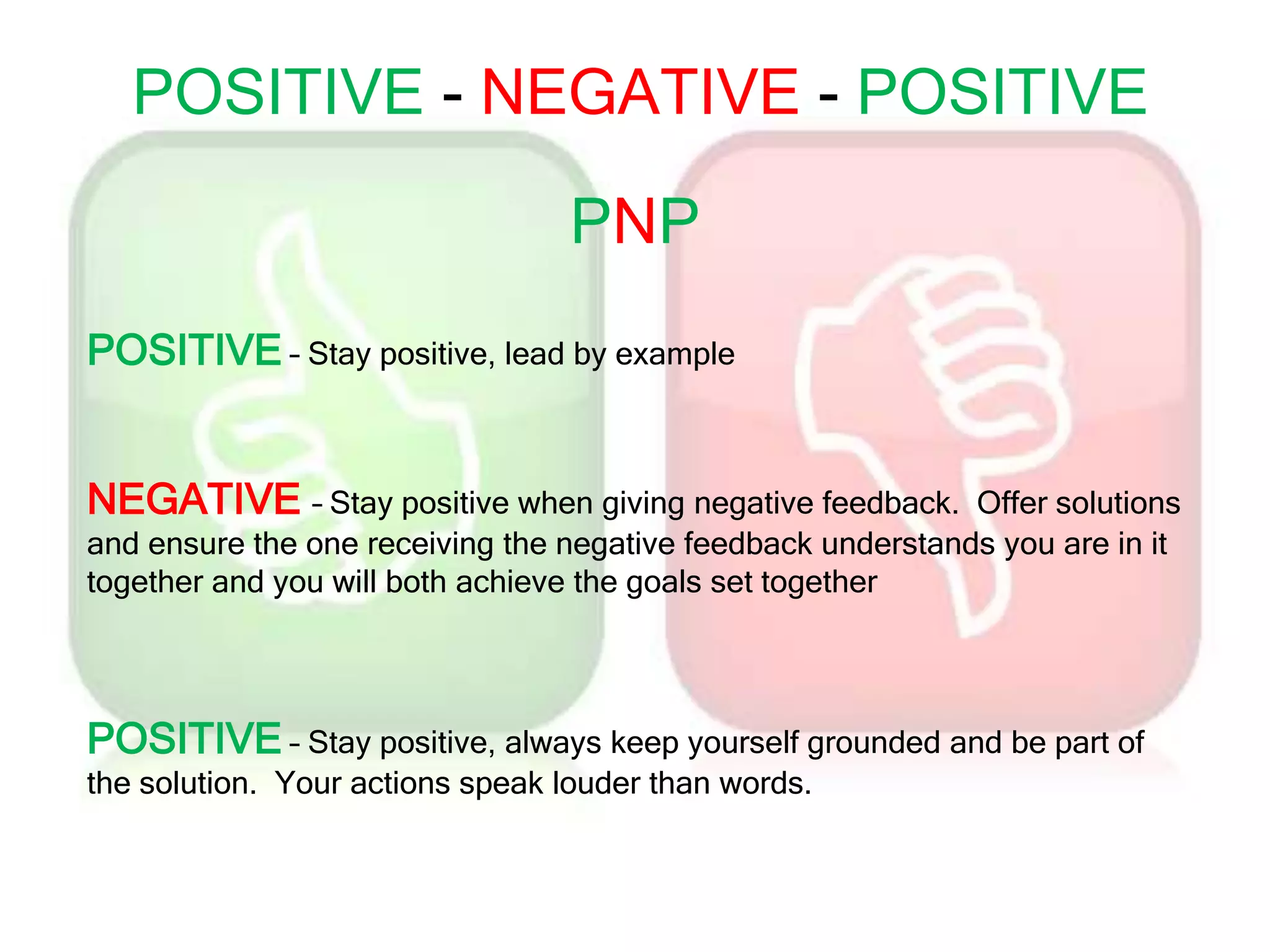 POSITIVE - NEGATIVE - POSITIVE
POSITIVE – Stay positive, lead by example
NEGATIVE – Stay positive when giving negative feedback. Offer solutions
and ensure the one receiving the negative feedback understands you are in it
together and you will both achieve the goals set together
POSITIVE – Stay positive, always keep yourself grounded and be part of
the solution. Your actions speak louder than words.
PNP
 