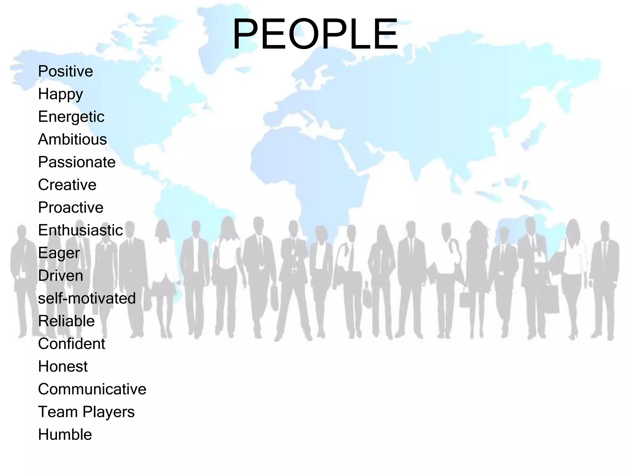 PEOPLE
Positive
Happy
Energetic
Ambitious
Passionate
Creative
Proactive
Enthusiastic
Eager
Driven
self-motivated
Reliable
Confident
Honest
Communicative
Team Players
Humble
 