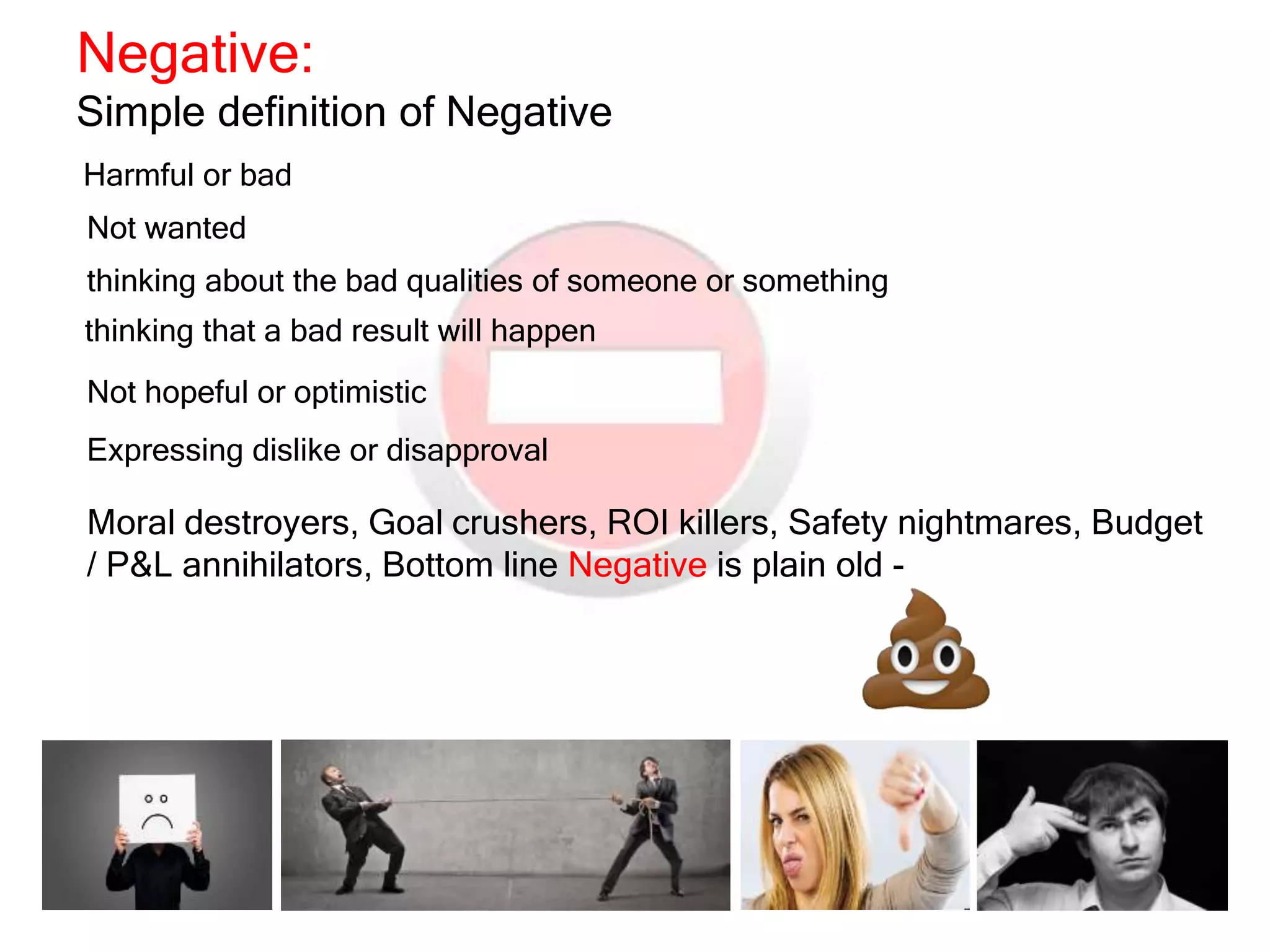Negative:
Simple definition of Negative
Harmful or bad
thinking about the bad qualities of someone or something
thinking that a bad result will happen
Not hopeful or optimistic
Expressing dislike or disapproval
Not wanted
Moral destroyers, Goal crushers, ROI killers, Safety nightmares, Budget
/ P&L annihilators, Bottom line Negative is plain old -
 