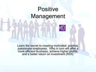 Positive
Management
Learn the secret to creating motivated, positive,
passionate employees. Who in turn will offer a
more efficient business, achieve higher profits,
and a better return on investment (ROI).
 