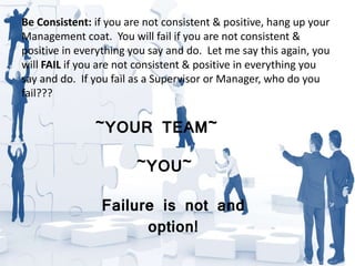 Be Consistent: if you are not consistent & positive, hang up your
Management coat. You will fail if you are not consistent &
positive in everything you say and do. Let me say this again, you
will FAIL if you are not consistent & positive in everything you
say and do. If you fail as a Supervisor or Manager, who do you
fail???
~YOUR TEAM~
~YOU~
Failure is not and
option!
 