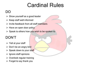 Cardinal Rules
DO
 Show yourself as a good leader
 Keep staff well informed
 Invite feedback from all staff members
DON’T
 Yell at your staff
 Don’t be an angry bird
 Speak down to your staff
 Ignore staff opinions
 Overlook regular training
 Have an open door policy
 Speak to others how you wish to be spoken to
 Forget to say thank you
 